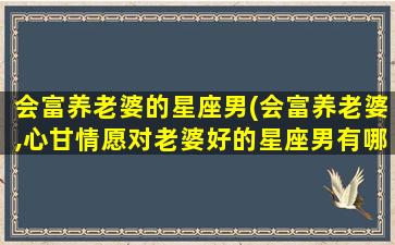 会富养老婆的星座男(会富养老婆,心甘情愿对老婆好的星座男有哪些)