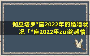 伽巫塔罗*座2022年的婚姻状况「*座2022年zui终感情走向」