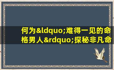 何为“难得一见的命格男人”探秘非凡命理特质