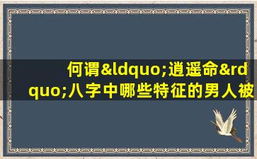 何谓“逍遥命”八字中哪些特征的男人被认为是逍遥命