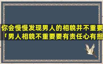 你会慢慢发现男人的相貌并不重要「男人相貌不重要要有责任心有担当」