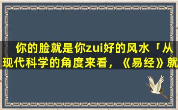 你的脸就是你zui好的风水「从现代科学的角度来看，《易经》就是一本扯淡的书，为什么现在还有人在吹捧它」