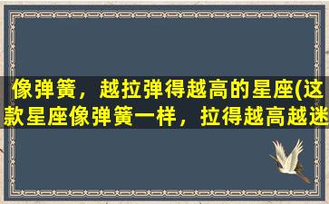 像弹簧，越拉弹得越高的星座(这款星座像弹簧一样，拉得越高越迷人的特点，你了解吗？)