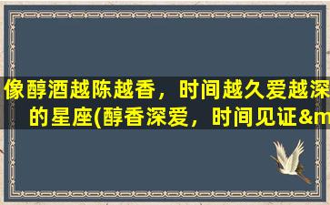 像醇酒越陈越香，时间越久爱越深的星座(醇香深爱，时间见证——十二星座最深情的爱情表现)