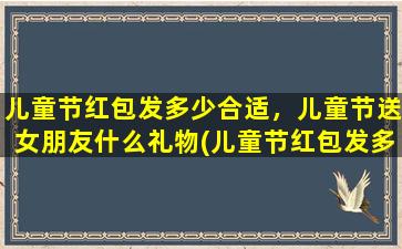 儿童节红包发多少合适，儿童节送女朋友什么礼物(儿童节红包发多少合适？送女朋友什么礼物zui贴心？快来看看这份儿童节送礼攻略！)