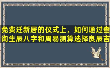 免费迁新居的仪式上，如何通过查询生辰八字和周易测算选择良辰吉日