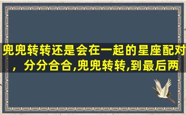 兜兜转转还是会在一起的星座配对，分分合合,兜兜转转,到最后两人还在一起的星座配对有哪些