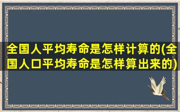 全国人平均寿命是怎样计算的(全国人口平均寿命是怎样算出来的)