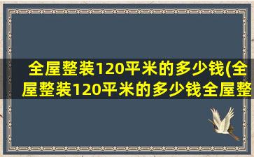 全屋整装120平米的多少钱(全屋整装120平米的多少钱全屋整装十大公认品牌)