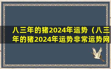 八三年的猪2024年运势（八三年的猪2024年运势非常运势网）