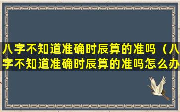 八字不知道准确时辰算的准吗（八字不知道准确时辰算的准吗怎么办）