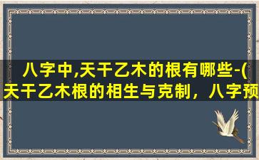 八字中,天干乙木的根有哪些-(天干乙木根的相生与克制，八字预测必备知识！)