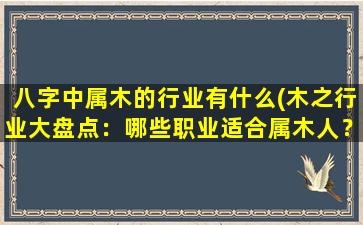 八字中属木的行业有什么(木之行业大盘点：哪些职业适合属木人？)