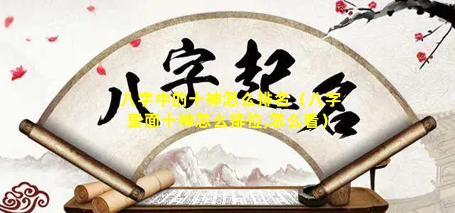 八字中的十神怎么排名（八字里面十神怎么排位,怎么看）