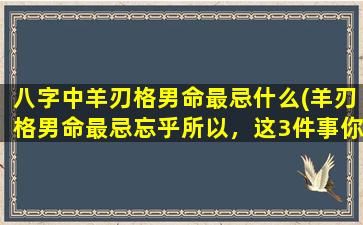 八字中羊刃格男命最忌什么(羊刃格男命最忌忘乎所以，这3件事你必须牢记！)