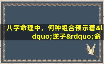 八字命理中，何种组合预示着“逆子”命运