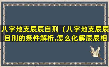 八字地支辰辰自刑（八字地支辰辰自刑的条件解析,怎么化解辰辰相刑）