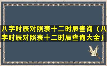 八字时辰对照表十二时辰查询（八字时辰对照表十二时辰查询大全）