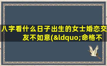 八字看什么日子出生的女士婚恋交友不如意(“命格不佳，婚姻突遭波折？八字揭秘婚恋交友不如意原因”)