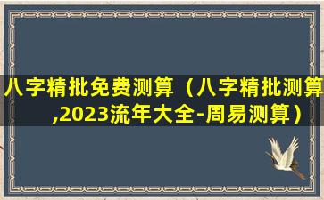 八字精批免费测算（八字精批测算,2023流年大全-周易测算）