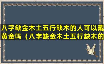 八字缺金木土五行缺木的人可以戴黄金吗（八字缺金木土五行缺木的人可以戴黄金吗女生）