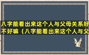 八字能看出来这个人与父母关系好不好嘛（八字能看出来这个人与父母关系好不好嘛女生）