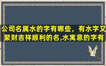 公司名属水的字有哪些，有水字又聚财吉祥顺利的名,水寓意的字有哪些