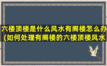 六楼顶楼是什么风水有阁楼怎么办(如何处理有阁楼的六楼顶楼风水问题？)