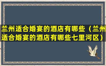 兰州适合婚宴的酒店有哪些（兰州适合婚宴的酒店有哪些七里河区）