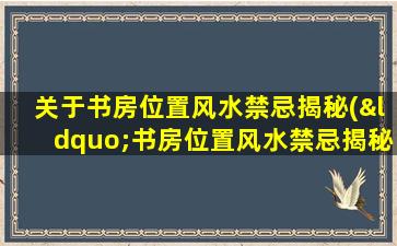 关于书房位置风水禁忌揭秘(“书房位置风水禁忌揭秘：偏南和北角度如何影响读书环境？”)