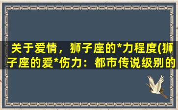 关于爱情，狮子座的*力程度(狮子座的爱*伤力：都市传说级别的情感霸主)