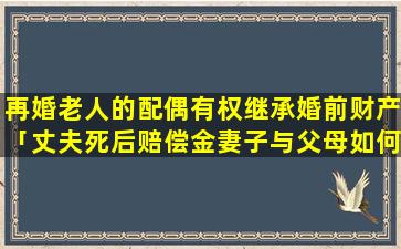 再婚老人的配偶有权继承婚前财产「丈夫死后赔偿金妻子与父母如何分」