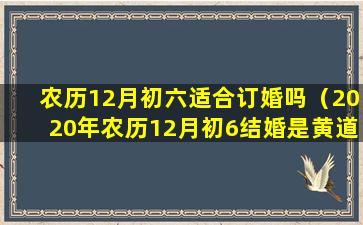 农历12月初六适合订婚吗（2020年农历12月初6结婚是黄道吉日）