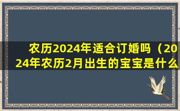 农历2024年适合订婚吗（2024年农历2月出生的宝宝是什么命）