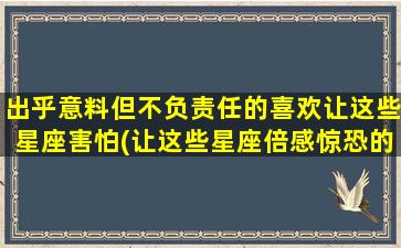 出乎意料但不负责任的喜欢让这些星座害怕(让这些星座倍感惊恐的出人意料喜好，你知道是哪几个吗？)