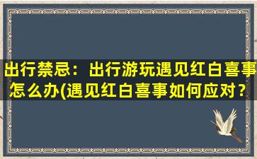 出行禁忌：出行游玩遇见红白喜事怎么办(遇见红白喜事如何应对？出行游玩的禁忌全解析！)