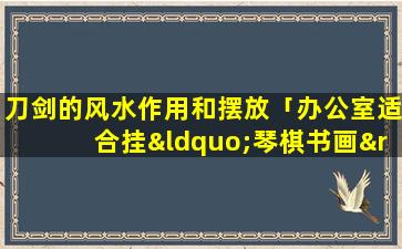 刀剑的风水作用和摆放「办公室适合挂“琴棋书画”壁画吗」