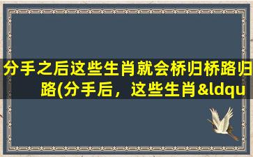 分手之后这些生肖就会桥归桥路归路(分手后，这些生肖“桥归桥路归路”，想知道哪些吗？)