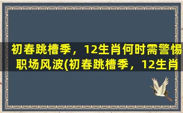 初春跳槽季，12生肖何时需警惕职场风波(初春跳槽季，12生肖何时需注意职场风波)