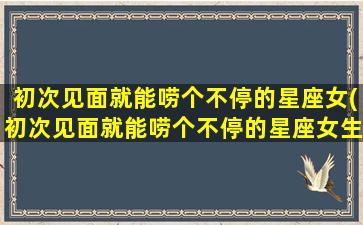 初次见面就能唠个不停的星座女(初次见面就能唠个不停的星座女生）