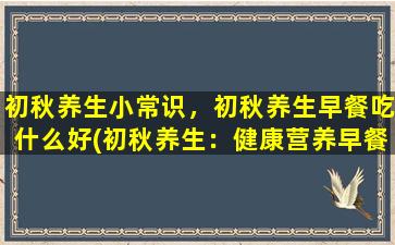 初秋养生小常识，初秋养生早餐吃什么好(初秋养生：健康营养早餐推荐)