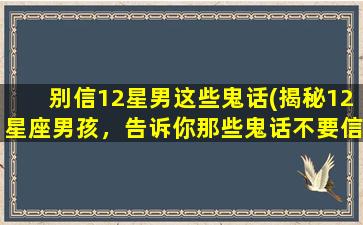 别信12星男这些鬼话(揭秘12星座男孩，告诉你那些鬼话不要信！)