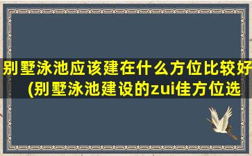 别墅泳池应该建在什么方位比较好(别墅泳池建设的zui佳方位选择：全面解析与建议)