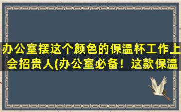 办公室摆这个颜色的保温杯工作上会招贵人(办公室必备！这款保温杯摆在桌上，招贵人降临)