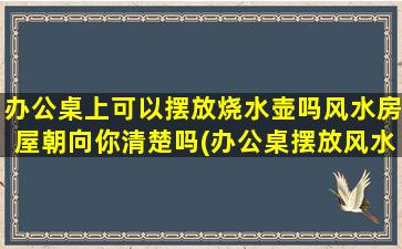 办公桌上可以摆放烧水壶吗风水房屋朝向你清楚吗(办公桌摆放风水妙用，烧水壶能放吗？房屋朝向解析！)