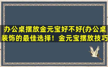 办公桌摆放金元宝好不好(办公桌装饰的最佳选择！金元宝摆放技巧大揭秘！)