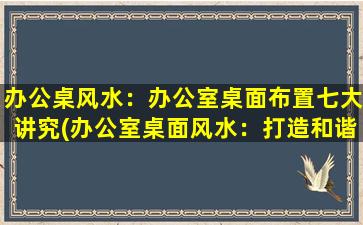 办公桌风水：办公室桌面布置七大讲究(办公室桌面风水：打造和谐办公环境的七大秘诀)