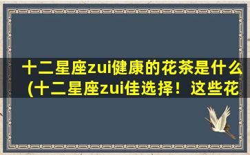 十二星座zui健康的花茶是什么(十二星座zui佳选择！这些花茶让你健康又美丽！)