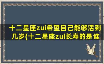 十二星座zui希望自己能够活到几岁(十二星座zui长寿的是谁？他们希望活到哪个年龄？)