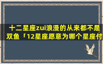 十二星座zui浪漫的从来都不是双鱼「12星座愿意为哪个星座付出」